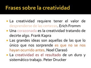    La creatividad requiere tener el valor de
    desprenderse de las certezas. Erich Fromm
   Una corazonada es la creatividad tratando de
    decirte algo. Frank Kapra
   Las grandes ideas son aquellas de las que lo
    único que nos sorprende es que no se nos
    hayan ocurrido antes. Noel Clarasó
   La creatividad es el resultado de un duro y
    sistemático trabajo. Peter Drucker
 