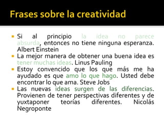    Si al principio la idea no parece
    absurda, entonces no tiene ninguna esperanza.
    Albert Einstein
   La mejor manera de obtener una buena idea es
    tener muchas ideas. Linus Pauling
   Estoy convencido que los que más me ha
    ayudado es que amo lo que hago. Usted debe
    encontrar lo que ama. Steve Jobs
   Las nuevas ideas surgen de las diferencias.
    Provienen de tener perspectivas diferentes y de
    yuxtaponer      teorías   diferentes.   Nicolás
    Negroponte
 