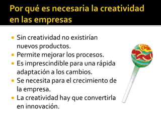    Sin creatividad no existirían
    nuevos productos.
   Permite mejorar los procesos.
   Es imprescindible para una rápida
    adaptación a los cambios.
   Se necesita para el crecimiento de
    la empresa.
   La creatividad hay que convertirla
    en innovación.
 