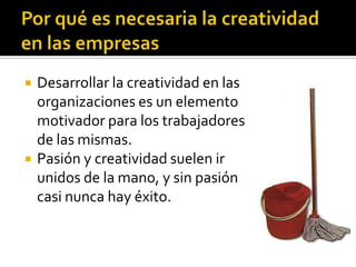    Desarrollar la creatividad en las
    organizaciones es un elemento
    motivador para los trabajadores
    de las mismas.
   Pasión y creatividad suelen ir
    unidos de la mano, y sin pasión
    casi nunca hay éxito.
 