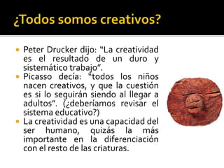    Peter Drucker dijo: “La creatividad
    es el resultado de un duro y
    sistemático trabajo”.
   Picasso decía: “todos los niños
    nacen creativos, y que la cuestión
    es si lo seguirán siendo al llegar a
    adultos”. (¿deberíamos revisar el
    sistema educativo?)
   La creatividad es una capacidad del
    ser humano, quizás la más
    importante en la diferenciación
    con el resto de las criaturas.
 