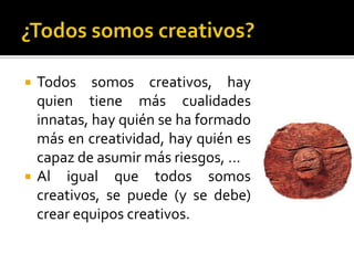    Todos somos creativos, hay
    quien tiene más cualidades
    innatas, hay quién se ha formado
    más en creatividad, hay quién es
    capaz de asumir más riesgos, …
   Al igual que todos somos
    creativos, se puede (y se debe)
    crear equipos creativos.
 