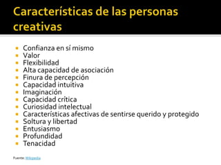     Confianza en sí mismo
     Valor
     Flexibilidad
     Alta capacidad de asociación
     Finura de percepción
     Capacidad intuitiva
     Imaginación
     Capacidad crítica
     Curiosidad intelectual
     Características afectivas de sentirse querido y protegido
     Soltura y libertad
     Entusiasmo
     Profundidad
     Tenacidad
Fuente: Wikipedia
 