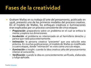     Graham Wallas en su trabajo El arte del pensamiento, publicado en
      1926, presentó uno de los primeros modelos del proceso creativo.
      En el modelo de Wallas, los enfoques creativos e iluminaciones
      eran explicados por un proceso consistente de cinco etapas:
       Preparación: preparatorio sobre un problema en el cual se enfoca la
          mente y explora sus dimensiones.
         Incubación: el problema es interiorizado en el hemisferio derecho y
          parece que nada pasa externamente.
         Intimación: la persona creativa "presiente" que una solución esta
          próxima. En muchas publicaciones, el modelo de Wallas es modificado
          a cuatro etapas, donde "intimación" es visto como una sub-etapa.
         Iluminación o insight: cuando la idea creativa salta del procesamiento
          interior al consciente.
         Verificación: cuando la idea es conscientemente verificada, elaborada
          y luego aplicada.

Fuente: Wikipedia
 