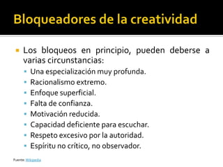     Los bloqueos en principio, pueden deberse a
      varias circunstancias:
         Una especialización muy profunda.
         Racionalismo extremo.
         Enfoque superficial.
         Falta de confianza.
         Motivación reducida.
         Capacidad deficiente para escuchar.
         Respeto excesivo por la autoridad.
         Espíritu no crítico, no observador.
Fuente: Wikipedia
 