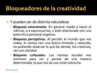     Y pueden ser de distinta naturaleza:
       Bloqueos emocionales: En general miedo a hacer el
        ridículo, o a equivocarnos, y está relacionado con una
        autocrítica personal negativa.
       Bloqueos perceptivos: Al percibir el mundo que nos
        rodea, lo vemos con una óptica limitada y reducida,
        no pudiendo observar lo que los demás, los creativos,
        ven con claridad.
       Bloqueos culturales: Las normas sociales nos
        entrenan para ver y pensar de una manera
        determinada, lo que nos da una visión estrecha.
Fuente: Wikipedia
 