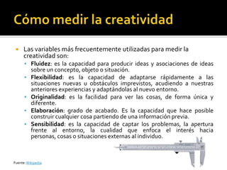    Las variables más frecuentemente utilizadas para medir la
      creatividad son:
       Fluidez: es la capacidad para producir ideas y asociaciones de ideas
          sobre un concepto, objeto o situación.
         Flexibilidad: es la capacidad de adaptarse rápidamente a las
          situaciones nuevas u obstáculos imprevistos, acudiendo a nuestras
          anteriores experiencias y adaptándolas al nuevo entorno.
         Originalidad: es la facilidad para ver las cosas, de forma única y
          diferente.
         Elaboración: grado de acabado. Es la capacidad que hace posible
          construir cualquier cosa partiendo de una información previa.
         Sensibilidad: es la capacidad de captar los problemas, la apertura
          frente al entorno, la cualidad que enfoca el interés hacia
          personas, cosas o situaciones externas al individuo.



Fuente: Wikipedia
 
