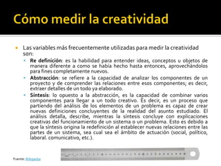     Las variables más frecuentemente utilizadas para medir la creatividad
      son:
       Re definición: es la habilidad para entender ideas, conceptos u objetos de
        manera diferente a como se había hecho hasta entonces, aprovechándolos
        para fines completamente nuevos.
       Abstracción: se refiere a la capacidad de analizar los componentes de un
        proyecto y de comprender las relaciones entre esos componentes; es decir,
        extraer detalles de un todo ya elaborado.
       Síntesis: lo opuesto a la abstracción, es la capacidad de combinar varios
        componentes para llegar a un todo creativo. Es decir, es un proceso que
        partiendo del análisis de los elementos de un problema es capaz de crear
        nuevas definiciones concluyentes de la realidad del asunto estudiado. El
        análisis detalla, describe, mientras la síntesis concluye con explicaciones
        creativas del funcionamiento de un sistema o un problema. Esto es debido a
        que la síntesis origina la redefinición al establecer nuevas relaciones entre las
        partes de un sistema, sea cual sea el ámbito de actuación (social, político,
        laboral. comunicativo, etc.).


Fuente: Wikipedia
 