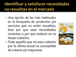    Una opción de las más habituales
    es la búsqueda de productos y/o
    servicios que no estén resueltos,
    bien por que sean necesidades
    recientes o por que todavía no se
    hayan cubierto.
   Todo aquello que no esta cubierto
    por la oferta actual es susceptible
    de crearse y/o mejorarse.
 