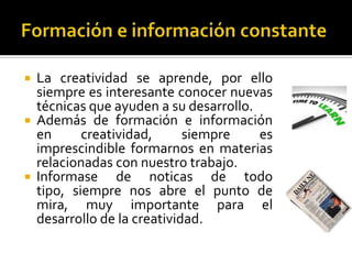    La creatividad se aprende, por ello
    siempre es interesante conocer nuevas
    técnicas que ayuden a su desarrollo.
   Además de formación e información
    en      creatividad,      siempre    es
    imprescindible formarnos en materias
    relacionadas con nuestro trabajo.
   Informase de noticas de todo
    tipo, siempre nos abre el punto de
    mira, muy importante para el
    desarrollo de la creatividad.
 