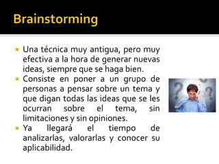  Una técnica muy antigua, pero muy
  efectiva a la hora de generar nuevas
  ideas, siempre que se haga bien.
 Consiste en poner a un grupo de
  personas a pensar sobre un tema y
  que digan todas las ideas que se les
  ocurran sobre el tema, sin
  limitaciones y sin opiniones.
 Ya     llegará    el    tiempo    de
  analizarlas, valorarlas y conocer su
  aplicabilidad.
 