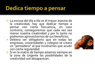  La excusa del día a día es el mayor asesino de
  la creatividad, hay que dedicar tiempo a
  pensar con cierta frecuencia, en caso
  contrario, conseguiremos que cada vez sea
  menor nuestra creatividad y por lo tanto no
  podremos aprovecharnos de sus beneficios.
 Debiera ser obligatorio que en todas las
  empresas, universidades y colegios se creara
  un “pensadero” al que tuviéramos que acudir
  con cierta regularidad.
 Si en la matriz de tiempo estamos siempre en
  la zona de Urgente las posibilidades de la
  creatividad casi desaparecen.
 