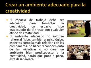  El espacio de trabajo debe ser
  adecuado         para    fomentar         la
  creatividad,       un   espacio      físico
  inadecuado da al traste con cualquier
  atisbo de creatividad.
 El ambiente adecuado no solo se
  refiere al físico, también al psicológico,
  aspectos como la mala relación con los
  compañeros, no hacer reconocimiento
  de las iniciativas o no crear un
  ambiente bien predispuesto a la
  creatividad, harán que poco a poco,
  ésta desaparezca.
 