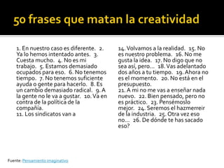 1. En nuestro caso es diferente. 2.     14. Volvamos a la realidad. 15. No
    Ya lo hemos intentado antes. 3.         es nuestro problema. 16. No me
    Cuesta mucho. 4. No es mi               gusta la idea. 17. No digo que no
    trabajo. 5. Estamos demasiado           sea así, pero… 18. Vas adelantado
    ocupados para eso. 6. No tenemos        dos años a tu tiempo. 19. Ahora no
    tiempo. 7. No tenemos suficiente        es el momento. 20. No está en el
    ayuda o gente para hacerlo. 8. Es       presupuesto.
    un cambio demasiado radical. 9. A       21. A mi no me vas a enseñar nada
    la gente no le va a gustar. 10. Va en   nuevo. 22. Bien pensado, pero no
    contra de la política de la             es práctico. 23. Pensémoslo
    compañía.                               mejor. 24. Seremos el hazmerreir
    11. Los sindicatos van a                de la industria. 25. Otra vez eso
                                            no… 26. De dónde te has sacado
                                            eso?




Fuente: Pensamiento imaginativo
 