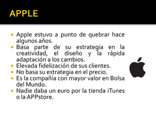  Apple estuvo a punto de quebrar hace
  algunos años.
 Basa parte de su estrategia en la
  creatividad, el diseño y la rápida
  adaptación a los cambios.
 Elevada fidelización de sus clientes.
 No basa su estrategia en el precio.
 Es la compañía con mayor valor en Bolsa
  del Mundo.
 Nadie daba un euro por la tienda iTunes
  o la APPstore.
 