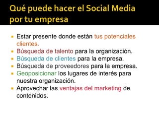    Estar presente donde están tus potenciales
    clientes.
   Búsqueda de talento para la organización.
   Búsqueda de clientes para la empresa.
   Búsqueda de proveedores para la empresa.
   Geoposicionar los lugares de interés para
    nuestra organización.
   Aprovechar las ventajas del marketing de
    contenidos.
 