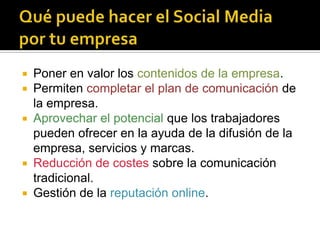  Poner en valor los contenidos de la empresa.
 Permiten completar el plan de comunicación de
  la empresa.
 Aprovechar el potencial que los trabajadores
  pueden ofrecer en la ayuda de la difusión de la
  empresa, servicios y marcas.
 Reducción de costes sobre la comunicación
  tradicional.
 Gestión de la reputación online.
 