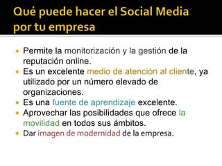    Permite la monitorización y la gestión de la
    reputación online.
   Es un excelente medio de atención al cliente, ya
    utilizado por un número elevado de
    organizaciones.
   Es una fuente de aprendizaje excelente.
   Aprovechar las posibilidades que ofrece la
    movilidad en todos sus ámbitos.
   Dar imagen de modernidad de la empresa.
 