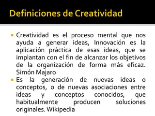    Creatividad es el proceso mental que nos
    ayuda a generar ideas, Innovación es la
    aplicación práctica de esas ideas, que se
    implantan con el fin de alcanzar los objetivos
    de la organización de forma más eficaz.
    Simón Majaro
   Es la generación de nuevas ideas o
    conceptos, o de nuevas asociaciones entre
    ideas y conceptos conocidos, que
    habitualmente        producen      soluciones
    originales. Wikipedia
 