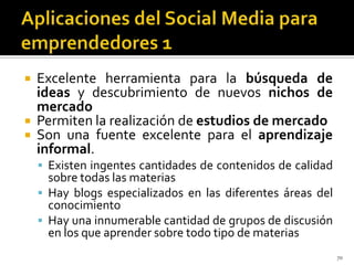    Excelente herramienta para la búsqueda de
    ideas y descubrimiento de nuevos nichos de
    mercado
   Permiten la realización de estudios de mercado
   Son una fuente excelente para el aprendizaje
    informal.
     Existen ingentes cantidades de contenidos de calidad
      sobre todas las materias
     Hay blogs especializados en las diferentes áreas del
      conocimiento
     Hay una innumerable cantidad de grupos de discusión
      en los que aprender sobre todo tipo de materias
                                                             70
 