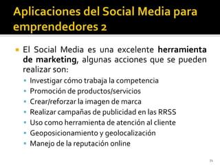    El Social Media es una excelente herramienta
    de marketing, algunas acciones que se pueden
    realizar son:
       Investigar cómo trabaja la competencia
       Promoción de productos/servicios
       Crear/reforzar la imagen de marca
       Realizar campañas de publicidad en las RRSS
       Uso como herramienta de atención al cliente
       Geoposicionamiento y geolocalización
       Manejo de la reputación online
                                                      71
 