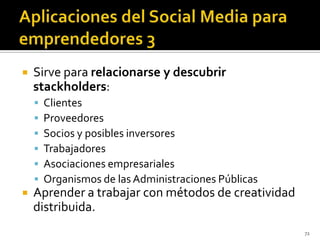    Sirve para relacionarse y descubrir
    stackholders:
       Clientes
       Proveedores
       Socios y posibles inversores
       Trabajadores
       Asociaciones empresariales
       Organismos de las Administraciones Públicas
   Aprender a trabajar con métodos de creatividad
    distribuida.
                                                      72
 