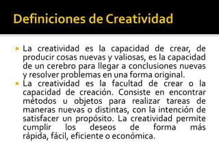    La creatividad es la capacidad de crear, de
    producir cosas nuevas y valiosas, es la capacidad
    de un cerebro para llegar a conclusiones nuevas
    y resolver problemas en una forma original.
   La creatividad es la facultad de crear o la
    capacidad de creación. Consiste en encontrar
    métodos u objetos para realizar tareas de
    maneras nuevas o distintas, con la intención de
    satisfacer un propósito. La creatividad permite
    cumplir     los      deseos    de   forma    más
    rápida, fácil, eficiente o económica.
 
