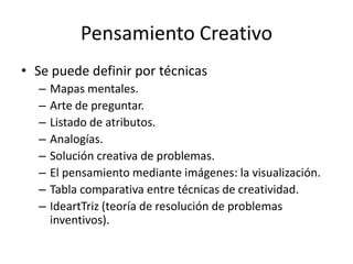 Pensamiento Creativo
• Se puede definir por técnicas
  –   Mapas mentales.
  –   Arte de preguntar.
  –   Listado de atributos.
  –   Analogías.
  –   Solución creativa de problemas.
  –   El pensamiento mediante imágenes: la visualización.
  –   Tabla comparativa entre técnicas de creatividad.
  –   IdeartTriz (teoría de resolución de problemas
      inventivos).
 