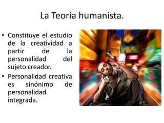 La Teoría humanista.
• Constituye el estudio
  de la creatividad a
  partir      de      la
  personalidad      del
  sujeto creador.
• Personalidad creativa
  es     sinónimo    de
  personalidad
  integrada.
 