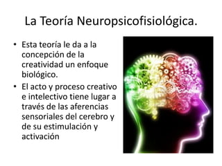 La Teoría Neuropsicofisiológica.
• Esta teoría le da a la
  concepción de la
  creatividad un enfoque
  biológico.
• El acto y proceso creativo
  e intelectivo tiene lugar a
  través de las aferencias
  sensoriales del cerebro y
  de su estimulación y
  activación
 