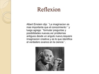 Reflexion

Albert Einstein dijo ´´La imaginacion es
mas importante que el conocimiento´´ y
luego agrego ´´formular preguntas y
posibilidades nuevas,ver problemas
antiguos desde un angulo nuevo,requiere
imaginacion creativa y es lo que identifica
el verdadero avance en la ciencia´´.
 