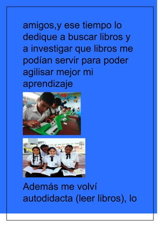 amigos,y ese tiempo lo
dedique a buscar libros y
a investigar que libros me
podían servir para poder
agilisar mejor mi
aprendizaje




Además me volví
autodidacta (leer libros), lo
 