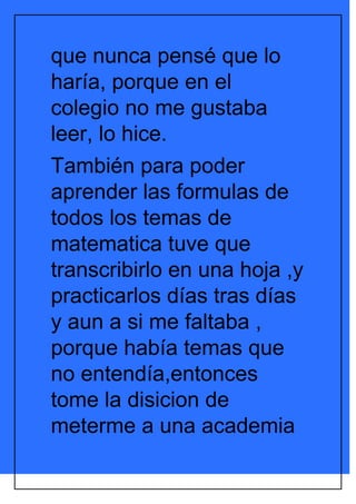 que nunca pensé que lo
haría, porque en el
colegio no me gustaba
leer, lo hice.
También para poder
aprender las formulas de
todos los temas de
matematica tuve que
transcribirlo en una hoja ,y
practicarlos días tras días
y aun a si me faltaba ,
porque había temas que
no entendía,entonces
tome la disicion de
meterme a una academia
 