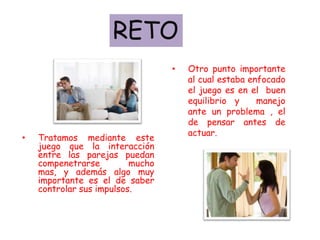 RETO
                                  •   Otro punto importante
                                      al cual estaba enfocado
                                      el juego es en el buen
                                      equilibrio y     manejo
                                      ante un problema , el
                                      de pensar antes de
                                      actuar.
•   Tratamos mediante este
    juego que la interacción
    entre las parejas puedan
    compenetrarse         mucho
    mas, y además algo muy
    importante es el de saber
    controlar sus impulsos.
 