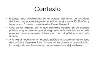 Contexto
•   El juego esta ambientado en el parque del amor de Miraflores
    debido a que para el juego se necesitan parejas entre 20- 30 años y
    tener aprox. 3 meses a más de relación sentimental.
•   Otra de las razones por lo que decidimo hacerlo en un espacio
    público es que creemos que el juego sería más divertido en la calle
    para así tener una mejor interacción con el público y sea más
    ameno.
•   A la vez al hacerlo en un espacio público lo sacaremos de su zona
    de confort y desprevenidos. Ya que asi les damos la opotunidad a
    las parejas de simplemente no pensarlo mucho y dejarse llevar.
 