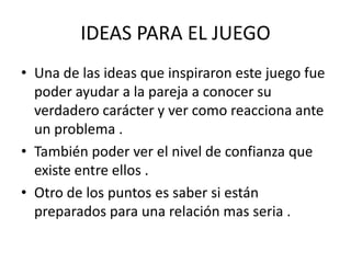 IDEAS PARA EL JUEGO
• Una de las ideas que inspiraron este juego fue
  poder ayudar a la pareja a conocer su
  verdadero carácter y ver como reacciona ante
  un problema .
• También poder ver el nivel de confianza que
  existe entre ellos .
• Otro de los puntos es saber si están
  preparados para una relación mas seria .
 