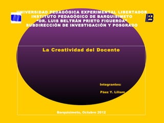 UNIVERSIDAD PEDAGÓGICA EXPERIMENTAL LIBERTADOR
     INSTITUTO PEDAGÓGICO DE BARQUISIMETO
       “DR. LUIS BELTRÁN PRIETO FIGUEROA”
   SUBDIRECCIÓN DE INVESTIGACIÓN Y POSGRADO




         La Creatividad del Docente




                                    Integrantes:

                                     Páez Y. Liliam




              Barquisimeto, Octubre 2012
 