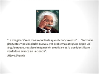 “La imaginación es más importante que el conocimiento”…..“formular
preguntas y posibilidades nuevas, ver problemas antiguo...