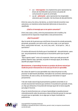 Los – interrogantes- los emplearemos para representar las
                    frases de Incertidumbre que provoca una pieza de
                    comunicación en quien la contempla.
                    Los de - admiración - para representar las inesperadas
                    soluciones que le sacuden. Son las frases de descubrimiento.

Entre los unos y los otros y las barras, su mente trata de encontrar esas
soluciones y se mantiene activa haciendo Inferencias en busca de su
significado.
          ¿Cuál es el mensaje que se me quiere comunicar?
Entre unas cosas y otras, entre las provocaciones de lo insólito y las
sorpresas de las respuestas inesperadas a esas provocaciones.

          ¿Qué ha pasado?
Que la mente de la persona que está frente al anuncio ha estado pensando,
pensando, pensando a ver qué es esto, que veo u oigo, a ver qué quiere
decir, ¿querrá decir tal cosa... no, no es, eso, será... no sé qué es... ¡Ah, sí,
qué bueno!"

El creativo del anuncio ha hecho que el resultado del – descubrimiento –para
que sea precisamente el mensaje que el anunciante quiere que la gente
capte.
"Que la gente capte": esta es la respuesta. Hacer que cada persona del
público objetivo sepa, aprenda, recuerde el mensaje aquel, de la Marca
aquella que paga el anuncio.

Efectivamente, el aprendizaje humano se produce de forma natural por
medio de pensar intensamente en la cosa que ha de ser aprendida.

No a base de repetir la cosa aprendida sino a base de pensar en ella,
procesar la información facilitada, intensificar las corrientes eléctricas que se
transmiten, de unas a otras, las neuronas que intervienen en aquel
pensamiento.

Y de este modo natural aquel pensamiento quedará convertido en un
circuito neuronal de memoria que contiene el recuerdo de lo pensado. O sea,
un chip que almacena el recuerdo del mensaje aquel de la marca aquella
que paga el anuncio.

El que la mente funcione así, y el que el aprendizaje se pueda provocar
sistemáticamente sobre las personas a base de hacerles pensar la cosa que
se quiere que se aprendan, no es algo que se hayan inventado los
publicitarios.


Copyrigth©2012 Propiedad intelectual.
Prohibida su reproducción física o electrónica, parcial o total, sin expreso consentimiento
escrito del autor.
 