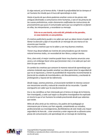 Es algo natural, ya lo hemos dicho. Y desde la profundidad de los tiempos el
ser humano ha intuido que el truco del aprendizaje es éste.
Hasta el punto de que ahora podemos analizar como en las piezas más
antiguas destinadas a comunicarse entre humanos, o sea en las pinturas de
las cuevas prehistóricas, están claramente codificadas las instrucciones de
procesamiento que puso el comunicador para que sus congéneres se fijaran
en ellas, las interpretaran, y recordaran su mensaje.

          Esto no es una teoría, esto está ahí, pintado en las paredes,
          es cosa material, es una práctica.
El creativo publicitario puede o no saber por qué sus ideas tienen el poder de
llamar la atención y fijar el recuerdo de un mensaje de una marca en los
anuncios que inventa.
Hay muchos creativos que no lo saben y son muy buenos creativos.
Tienen muy desarrollado ese instinto de comunicadores que de manera
natural tenemos todos, sin necesidad de leer libros y cotejar teorías.

Pero, claro está, el mejor creativo puede hacer muy buenos anuncios unas
veces y sin embargo hacer otros que funcionan mal, si no sabe por qué van
bien los que van bien.
En cambio los creativos que conocen la manera natural de aprendizaje que
estamos tratando aquí pueden analizar sus ideas para tener la seguridad de
que no se equivocan, y tienen la posibilidad de mejorarlas incrementando la
fuerza de los estados de Incertidumbre y de Descubrimiento, y excitando la
prolongación y riqueza de las Inferencias.

Desde luego, seamos prácticos, al anunciante también le interesa conocer
ese mecanismo sencillo y natural de creación de los recuerdos. Y puede
averiguarlo con saber que la cosa funciona así.
Eso sí, los científicos se han interesado por el tema a lo largo de la historia,
han investigado, y cada cual según su disciplina investigadora ha explicado
en teoría lo que el ser humano ha estado practicando desde que sabemos
que existe.

Miles de años atrás ya los retóricos y los padres de la pedagogía se
interesaron por el tema y así han seguido, completando sus estudios,
perfeccionando sus investigaciones, facilitándonos de este modo una mayor
seguridad a la hora de... crear anuncios y estar seguros de su eficacia como
piezas de comunicación y de aprendizaje de un mensaje de marketing.




Copyrigth©2012 Propiedad intelectual.
Prohibida su reproducción física o electrónica, parcial o total, sin expreso consentimiento
escrito del autor.
 
