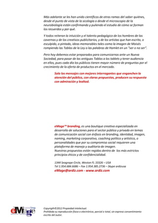 Más adelante se les han unido científicos de otras ramas del saber quiénes,
desde el punto de vista de la sicología o desde el microscopio de la
neurobiología están confirmando y puliendo el estudio de cómo se forman
los recuerdos y por qué.
Y todos reiteran la intuición y el talento pedagógico de los hombres de las
cavernas y de los creativos publicitarios, y de los artistas que han escrito, o
esculpido, o pintado, ideas memorables tales como la imagen de Moisés
rompiendo las Tablas de la Ley o las palabras de Hamlet en un "ser o no ser".

Pero hoy debemos estar preparados para comunicarnos ante un Nueva
Sociedad, para pasar de las antiguas Tablas a los tablets y tener audiencia
en ellos, pues cada día los públicos tienen mayor número de preguntas por el
crecimiento de la oferta de productos en el mercado.
          Solo los mensajes con mejores interrogantes que enganchen la
          atención del público, con claras propuestas, producen su respuesta
          con admiración y lealtad.




          eMage™ branding, es una boutique creativa especializada en
          desarrollo de soluciones para el sector público y privado en temas
          de comunicación social con énfasis en branding, identidad, imagen,
          naming, marketing corporativo, coaching político y artístico, o
          personalidades que por su compromiso social requieren una
          plataforma de manejo y auditoria de imagen.
          Nuestras propuestas están regidas dentro de los más estrictos
          principios éticos y de confidencialidad.

          1344 Seagrape Circle, Weston FL 33326 – USA
          Tel 1.954.684.6686 – Fax 1.954.385.2736 – Skype ardizusa
          eMage@ardiz.com - www.ardiz.com




Copyrigth©2012 Propiedad intelectual.
Prohibida su reproducción física o electrónica, parcial o total, sin expreso consentimiento
escrito del autor.
 