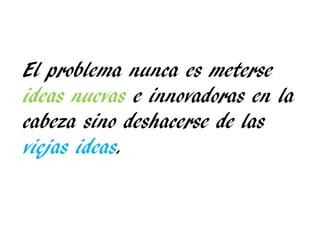 El problema nunca es meterse
ideas nuevas e innovadoras en la
cabeza sino deshacerse de las
viejas ideas.
 