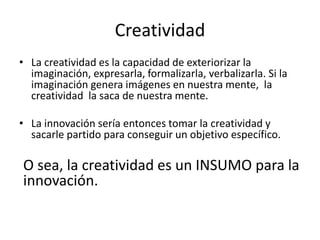 Creatividad
• La creatividad es la capacidad de exteriorizar la
imaginación, expresarla, formalizarla, verbalizarla. Si la
imaginación genera imágenes en nuestra mente, la
creatividad la saca de nuestra mente.
• La innovación sería entonces tomar la creatividad y
sacarle partido para conseguir un objetivo específico.
O sea, la creatividad es un INSUMO para la
innovación.
 