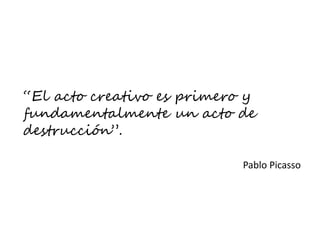 “El acto creativo es primero y
fundamentalmente un acto de
destrucción”.
Pablo Picasso
 