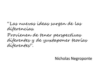 “Las nuevas ideas surgen de las
diferencias.
Provienen de tener perspectivas
diferentes y de yuxtaponer teorías
diferentes”.
Nicholas Negroponte
 