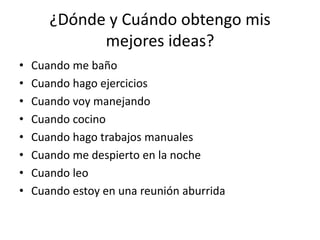 ¿Dónde y Cuándo obtengo mis
mejores ideas?
• Cuando me baño
• Cuando hago ejercicios
• Cuando voy manejando
• Cuando cocino
• Cuando hago trabajos manuales
• Cuando me despierto en la noche
• Cuando leo
• Cuando estoy en una reunión aburrida
 