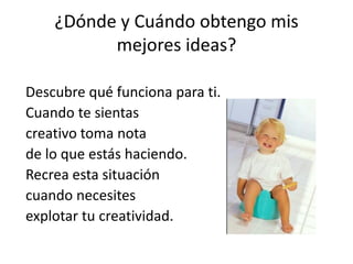 ¿Dónde y Cuándo obtengo mis
mejores ideas?
Descubre qué funciona para ti.
Cuando te sientas
creativo toma nota
de lo que estás haciendo.
Recrea esta situación
cuando necesites
explotar tu creatividad.
 