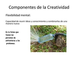 Componentes de la Creatividad
Flexibilidad mental:
Capacidad de reunir ideas y conocimiento y combinarlos de una
manera nueva
Es la forma que
tienen las
personas de
enfrentarse a los
problemas.
 