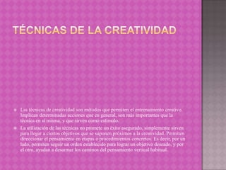 



Las técnicas de creatividad son métodos que permiten el entrenamiento creativo.
Implican determinadas acciones que en general, son más importantes que la
técnica en sí misma, y que sirven como estímulo.
La utilización de las técnicas no promete un éxito asegurado, simplemente sirven
para llegar a ciertos objetivos que se suponen próximos a la creatividad. Permiten
direccionar el pensamiento en etapas o procedimientos concretos. Es decir, por un
lado, permiten seguir un orden establecido para lograr un objetivo deseado, y por
el otro, ayudan a desarmar los caminos del pensamiento vertical habitual.

 