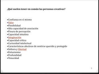3
¿Qué suelen tener en común las personas creativas?
•Confianza en sí mismo
•Valor
•Flexibilidad
•Alta capacidad de asociación
•Finura de percepción
•Capacidad intuitiva
•Imaginación
•Capacidad crítica
•Curiosidad intelectual
•Características afectivas de sentirse querido y protegido
•Soltura y libertad
•Entusiasmo
•Profundidad
•Tenacidad
 
